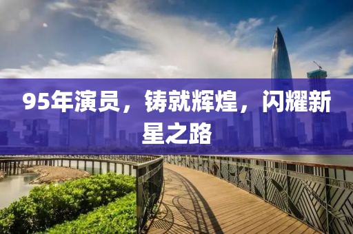 95年演员，铸就辉煌，闪耀新星之路