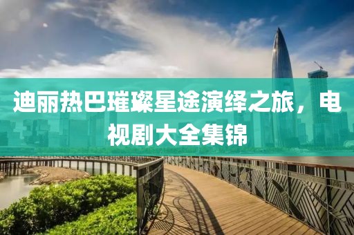 迪丽热巴璀璨星途演绎之旅，电视剧大全集锦