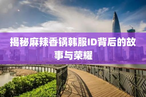 揭秘麻辣香锅韩服ID背后的故事与荣耀