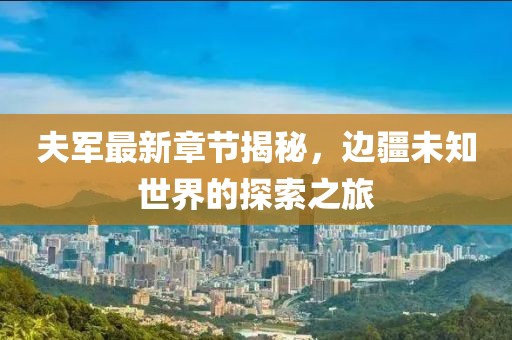 夫军最新章节揭秘，边疆未知世界的探索之旅