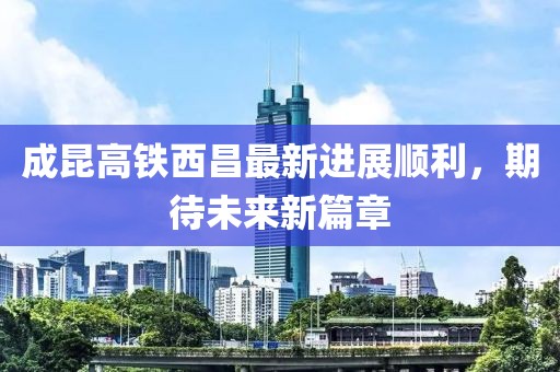 成昆高铁西昌最新进展顺利，期待未来新篇章