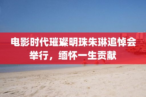 电影时代璀璨明珠朱琳追悼会举行，缅怀一生贡献