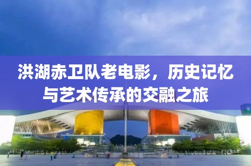 洪湖赤卫队老电影，历史记忆与艺术传承的交融之旅