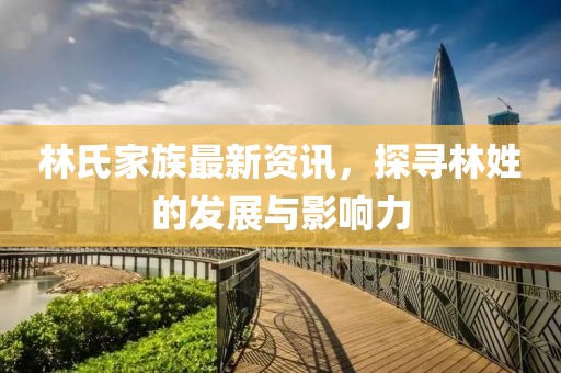 林氏家族最新资讯，探寻林姓的发展与影响力