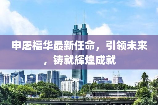 申屠福华最新任命，引领未来，铸就辉煌成就