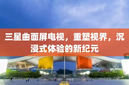 三星曲面屏电视，重塑视界，沉浸式体验的新纪元