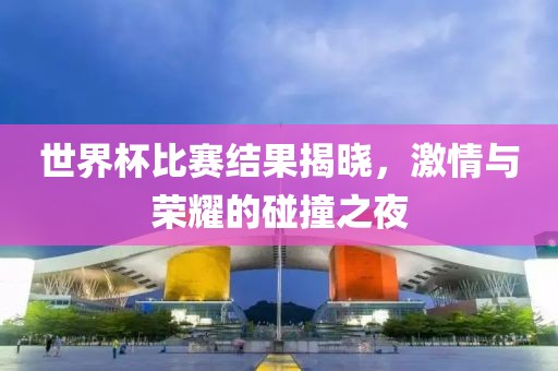 世界杯比赛结果揭晓，激情与荣耀的碰撞之夜