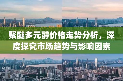 聚醚多元醇价格走势分析，深度探究市场趋势与影响因素