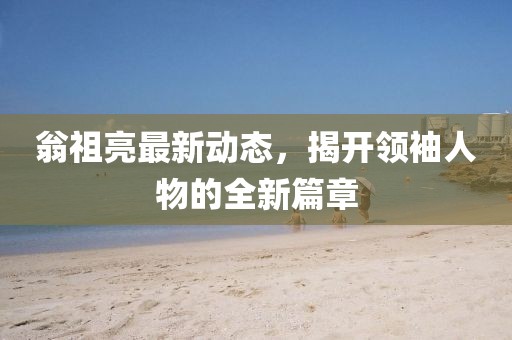 翁祖亮最新动态，揭开领袖人物的全新篇章