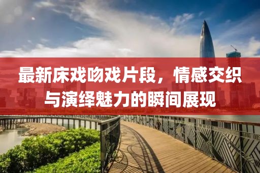 最新床戏吻戏片段，情感交织与演绎魅力的瞬间展现