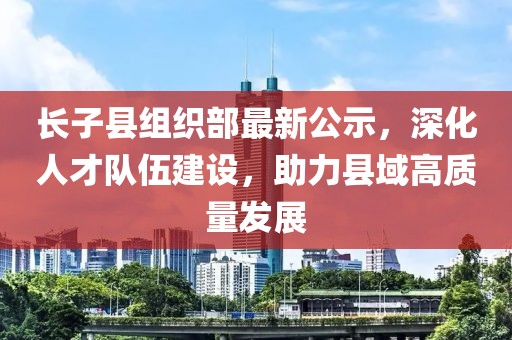 长子县组织部最新公示，深化人才队伍建设，助力县域高质量发展