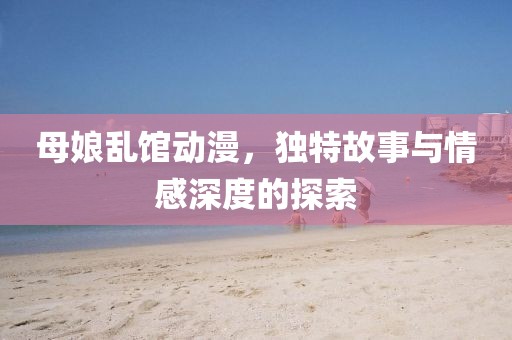 母娘乱馆动漫，独特故事与情感深度的探索