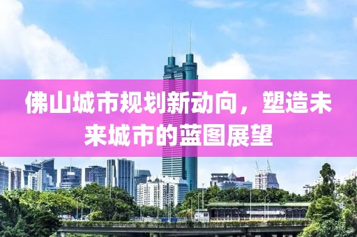 佛山城市规划新动向，塑造未来城市的蓝图展望