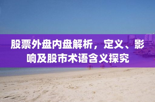 股票外盘内盘解析，定义、影响及股市术语含义探究