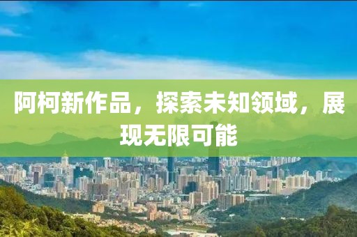 阿柯新作品，探索未知领域，展现无限可能