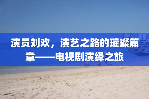 演员刘欢，演艺之路的璀璨篇章——电视剧演绎之旅