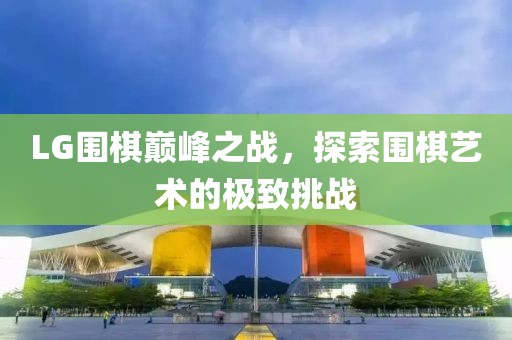 LG围棋巅峰之战，探索围棋艺术的极致挑战
