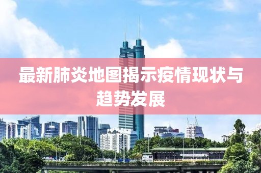 最新肺炎地图揭示疫情现状与趋势发展