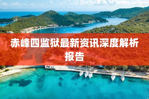 赤峰四监狱最新资讯深度解析报告