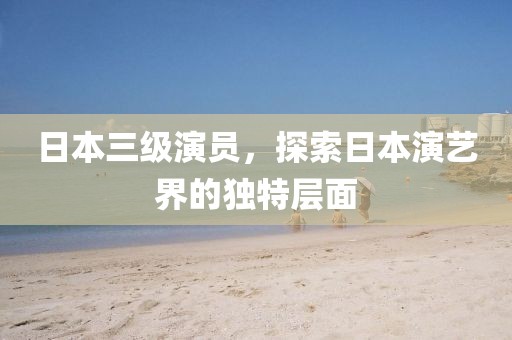 日本三级演员，探索日本演艺界的独特层面