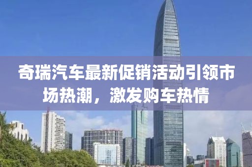 奇瑞汽车最新促销活动引领市场热潮，激发购车热情