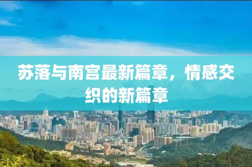 苏落与南宫最新篇章，情感交织的新篇章