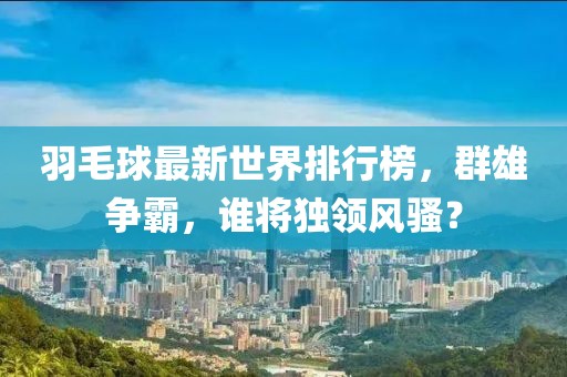 羽毛球最新世界排行榜，群雄争霸，谁将独领风骚？