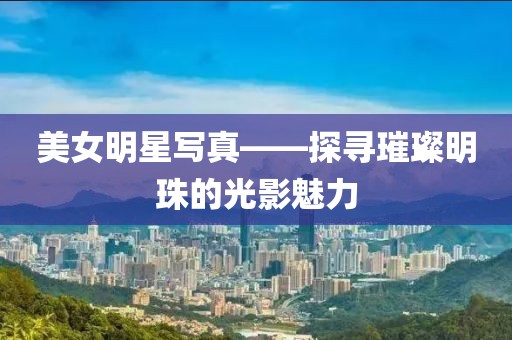 美女明星写真——探寻璀璨明珠的光影魅力