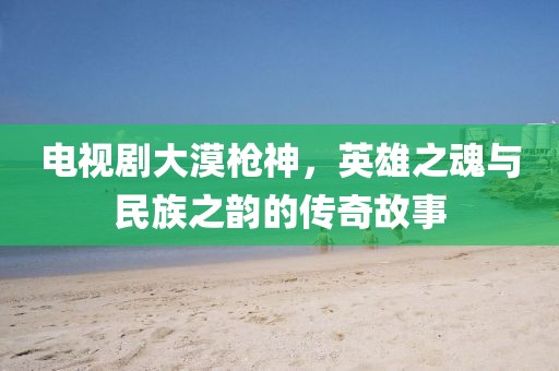 电视剧大漠枪神，英雄之魂与民族之韵的传奇故事