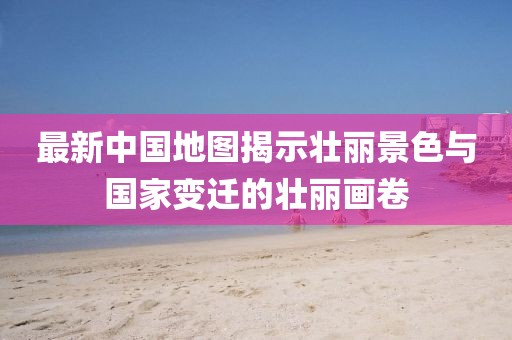 最新中国地图揭示壮丽景色与国家变迁的壮丽画卷