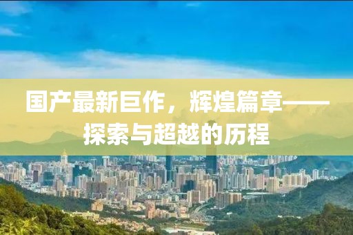 国产最新巨作，辉煌篇章——探索与超越的历程