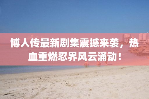 博人传最新剧集震撼来袭，热血重燃忍界风云涌动！