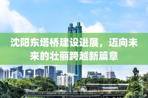 沈阳东塔桥建设进展，迈向未来的壮丽跨越新篇章