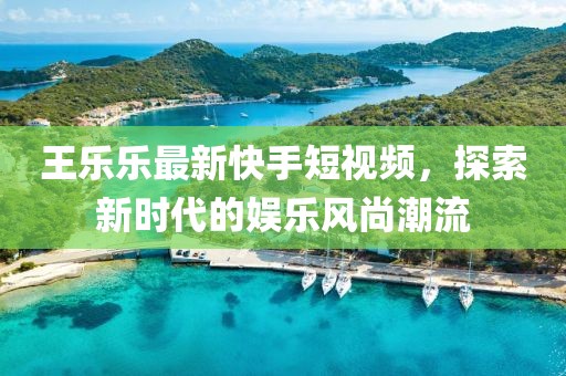 王乐乐最新快手短视频，探索新时代的娱乐风尚潮流