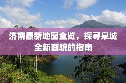 济南最新地图全览，探寻泉城全新面貌的指南