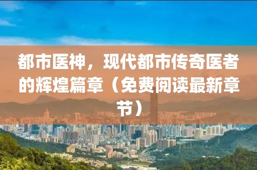都市医神，现代都市传奇医者的辉煌篇章（免费阅读最新章节）