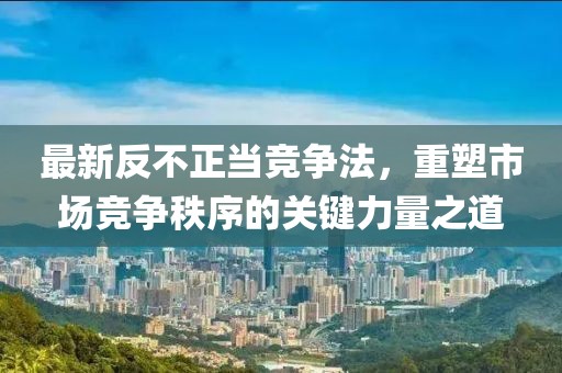 最新反不正当竞争法，重塑市场竞争秩序的关键力量之道