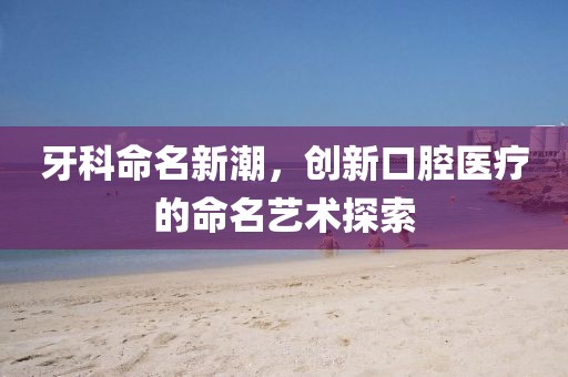 牙科命名新潮，创新口腔医疗的命名艺术探索