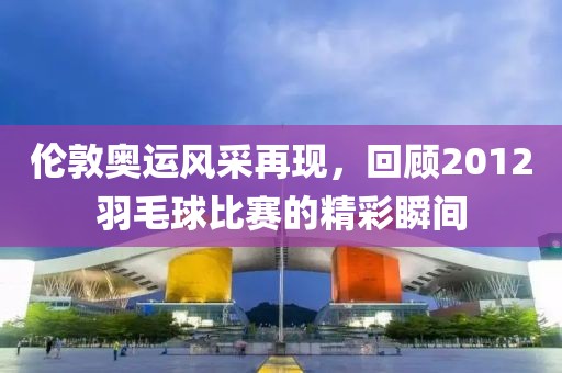 伦敦奥运风采再现，回顾2012羽毛球比赛的精彩瞬间