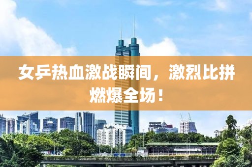 女乒热血激战瞬间，激烈比拼燃爆全场！