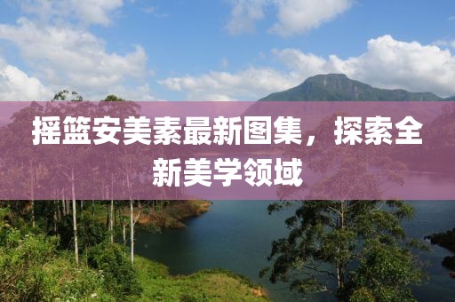 摇篮安美素最新图集，探索全新美学领域