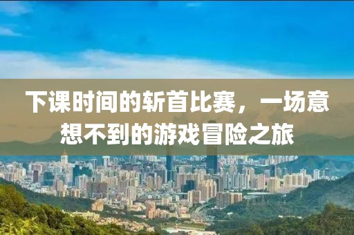 下课时间的斩首比赛，一场意想不到的游戏冒险之旅