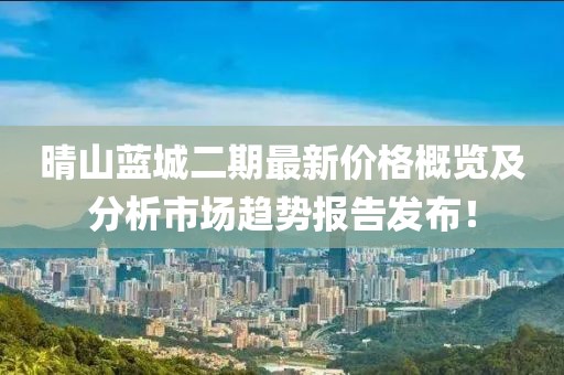 晴山蓝城二期最新价格概览及分析市场趋势报告发布！