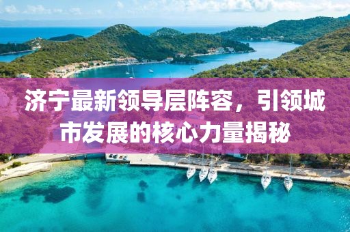 济宁最新领导层阵容，引领城市发展的核心力量揭秘