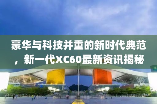 豪华与科技并重的新时代典范，新一代XC60最新资讯揭秘