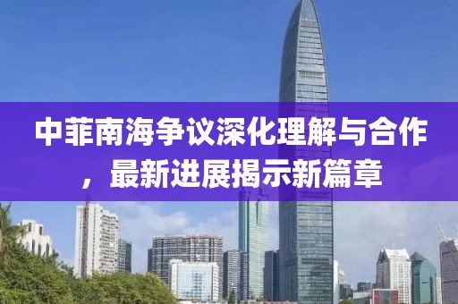 中菲南海争议深化理解与合作，最新进展揭示新篇章