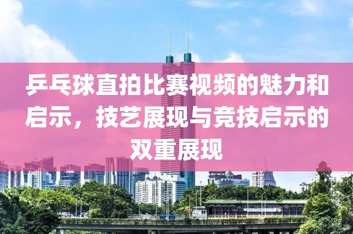 乒乓球直拍比赛视频的魅力和启示，技艺展现与竞技启示的双重展现