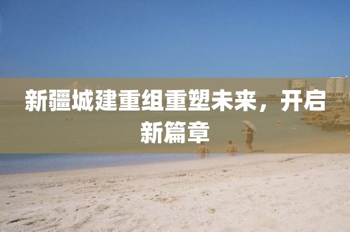 新疆城建重组重塑未来，开启新篇章