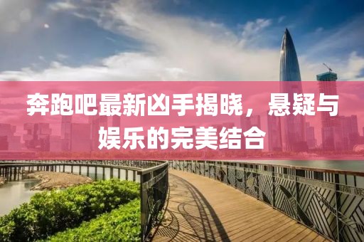 奔跑吧最新凶手揭晓，悬疑与娱乐的完美结合