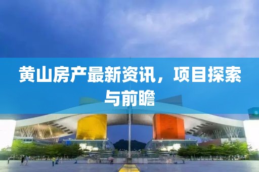 黄山房产最新资讯，项目探索与前瞻